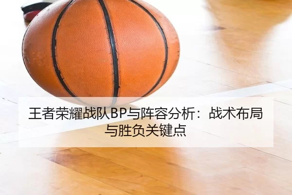 王者荣耀战队BP与阵容分析：战术布局与胜负关键点