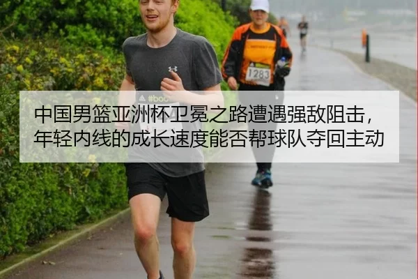 中国男篮亚洲杯卫冕之路遭遇强敌阻击，年轻内线的成长速度能否帮球队夺回主动